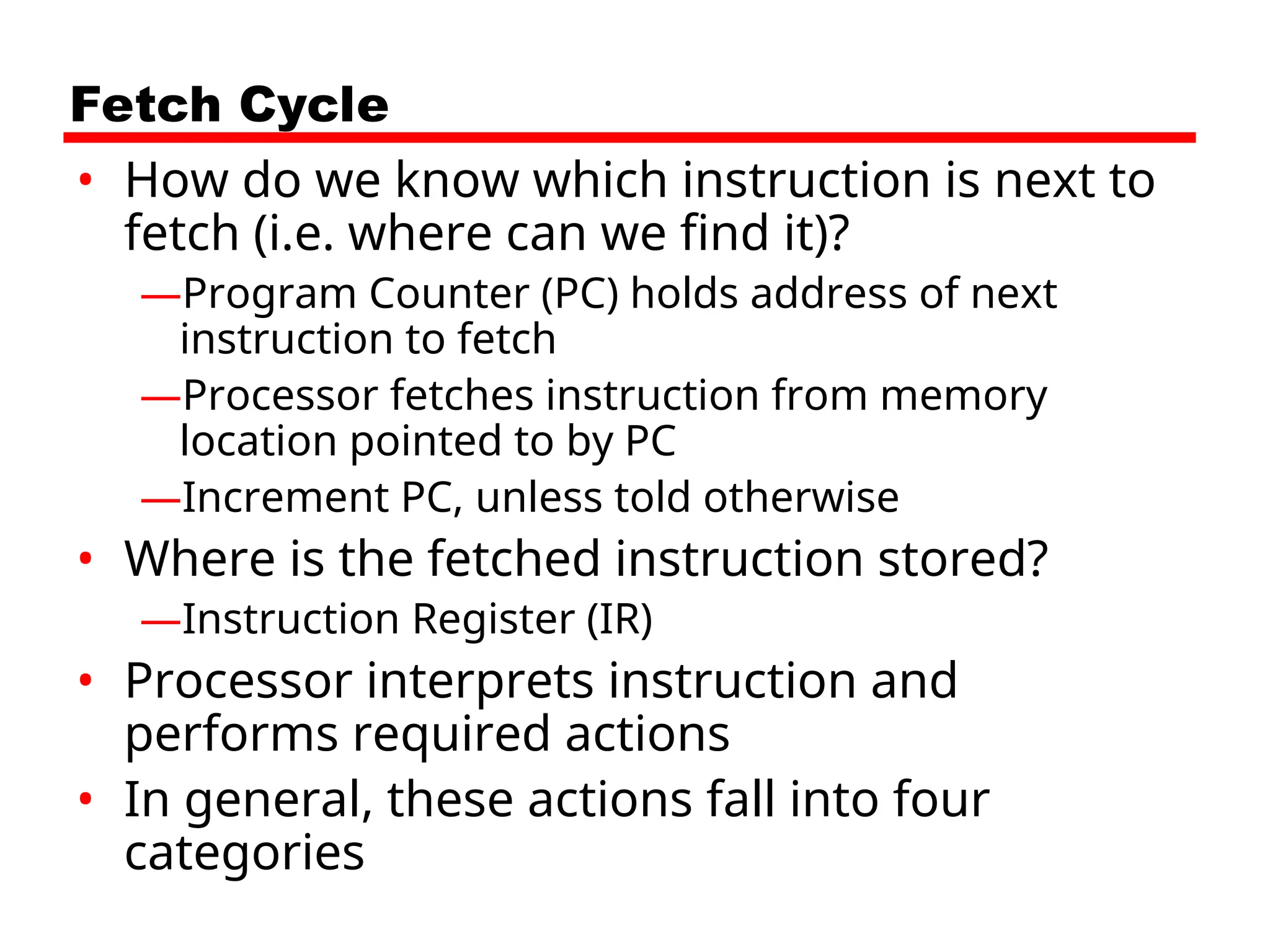 Fetch Cycle
• How do we know which instruction is next to
fetch (i.e. where can we find it)?
—Program Counter (PC) holds address of next
instruction to fetch
—Processor fetches instruction from memory
location pointed to by PC
—Increment PC, unless told otherwise
• Where is the fetched instruction stored?
—Instruction Register (IR)
• Processor interprets instruction and
performs required actions
• In general, these actions fall into four
categories
 