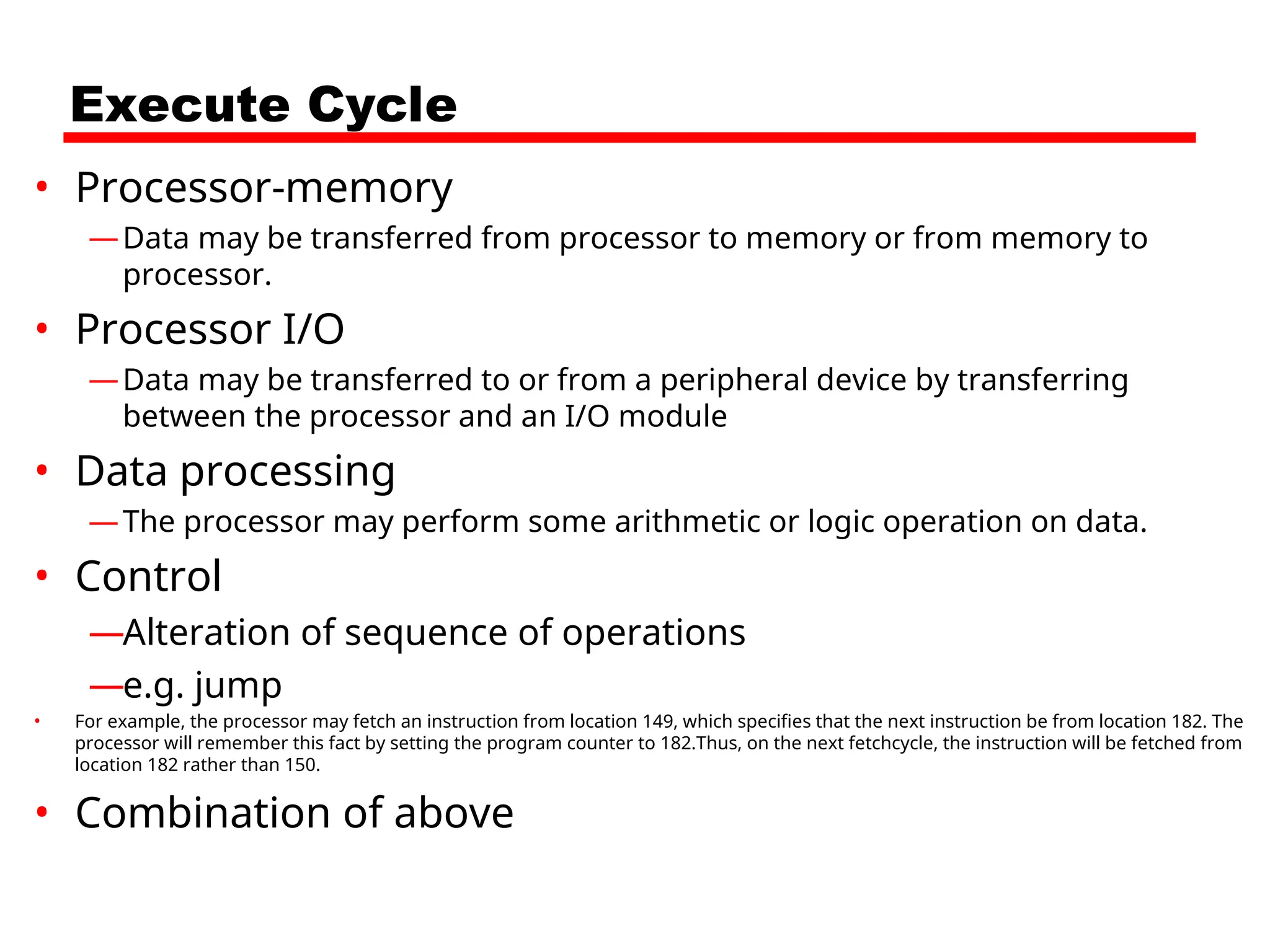 Execute Cycle
• Processor-memory
—Data may be transferred from processor to memory or from memory to
processor.
• Processor I/O
—Data may be transferred to or from a peripheral device by transferring
between the processor and an I/O module
• Data processing
—The processor may perform some arithmetic or logic operation on data.
• Control
—Alteration of sequence of operations
—e.g. jump
• For example, the processor may fetch an instruction from location 149, which specifies that the next instruction be from location 182. The
processor will remember this fact by setting the program counter to 182.Thus, on the next fetchcycle, the instruction will be fetched from
location 182 rather than 150.
• Combination of above
 