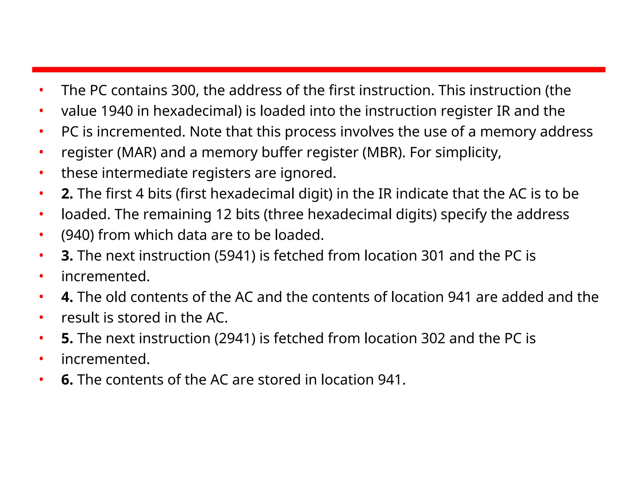 • The PC contains 300, the address of the first instruction. This instruction (the
• value 1940 in hexadecimal) is loaded into the instruction register IR and the
• PC is incremented. Note that this process involves the use of a memory address
• register (MAR) and a memory buffer register (MBR). For simplicity,
• these intermediate registers are ignored.
• 2. The first 4 bits (first hexadecimal digit) in the IR indicate that the AC is to be
• loaded. The remaining 12 bits (three hexadecimal digits) specify the address
• (940) from which data are to be loaded.
• 3. The next instruction (5941) is fetched from location 301 and the PC is
• incremented.
• 4. The old contents of the AC and the contents of location 941 are added and the
• result is stored in the AC.
• 5. The next instruction (2941) is fetched from location 302 and the PC is
• incremented.
• 6. The contents of the AC are stored in location 941.
 