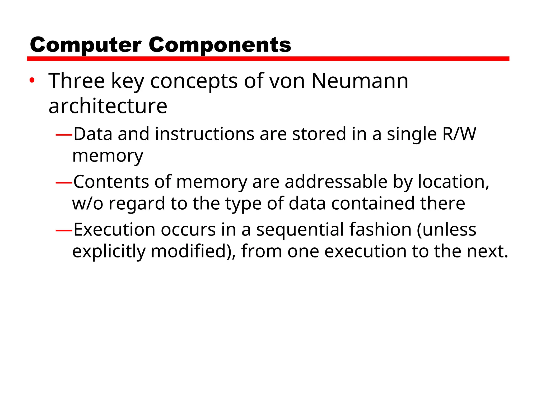 Computer Components
• Three key concepts of von Neumann
architecture
—Data and instructions are stored in a single R/W
memory
—Contents of memory are addressable by location,
w/o regard to the type of data contained there
—Execution occurs in a sequential fashion (unless
explicitly modified), from one execution to the next.
 