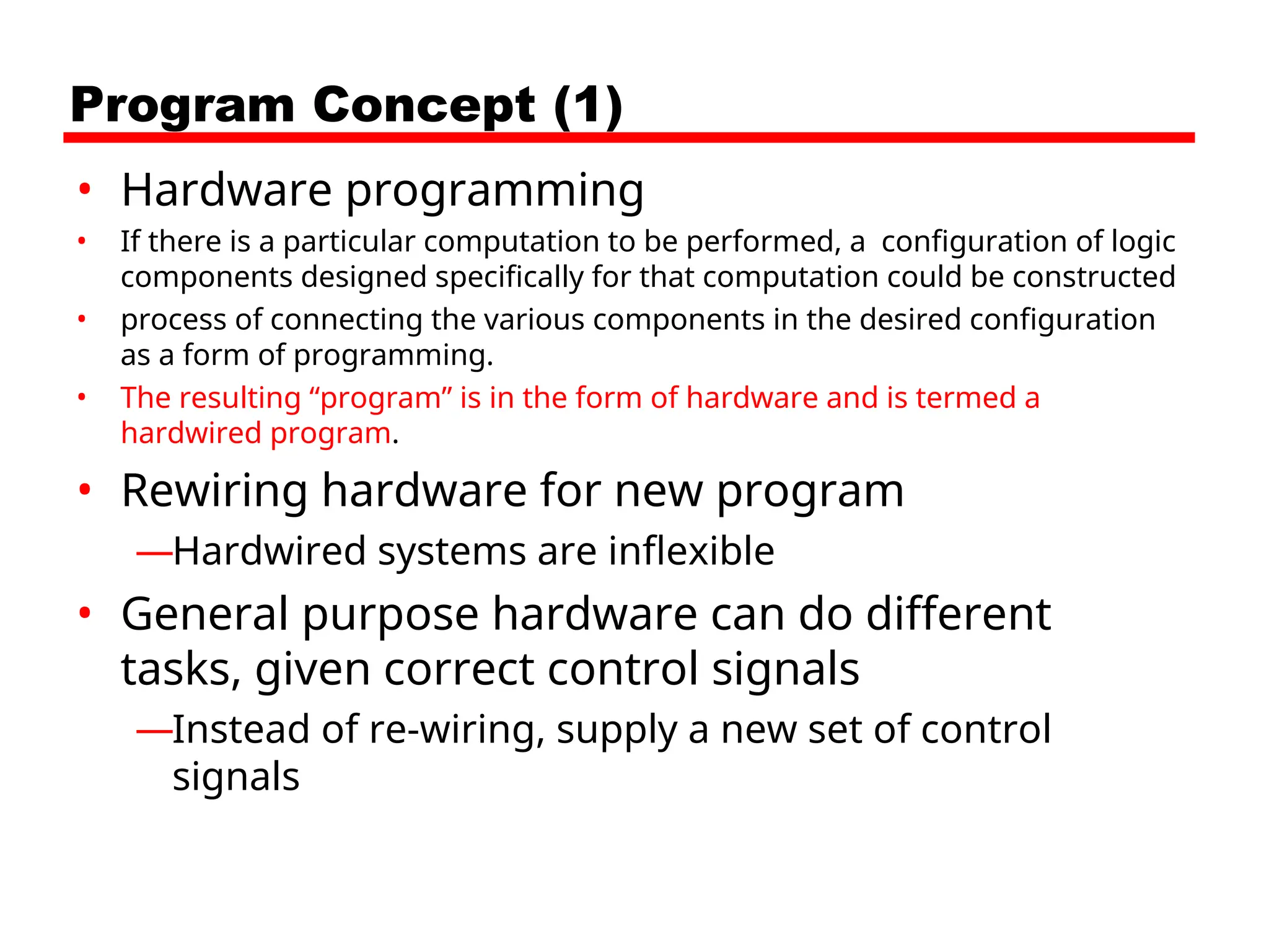 Program Concept (1)
• Hardware programming
• If there is a particular computation to be performed, a configuration of logic
components designed specifically for that computation could be constructed
• process of connecting the various components in the desired configuration
as a form of programming.
• The resulting “program” is in the form of hardware and is termed a
hardwired program.
• Rewiring hardware for new program
—Hardwired systems are inflexible
• General purpose hardware can do different
tasks, given correct control signals
—Instead of re-wiring, supply a new set of control
signals
 
