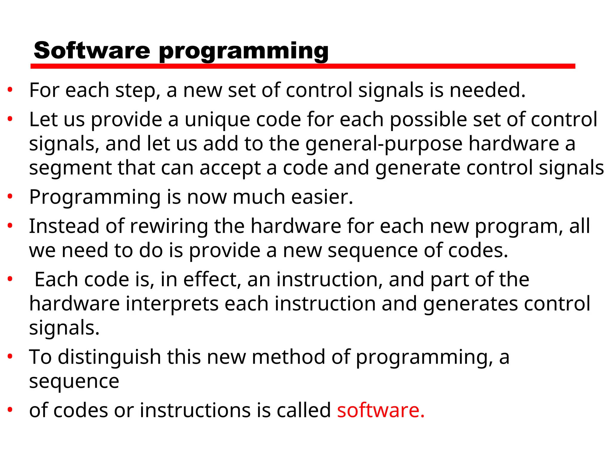 Software programming
• For each step, a new set of control signals is needed.
• Let us provide a unique code for each possible set of control
signals, and let us add to the general-purpose hardware a
segment that can accept a code and generate control signals
• Programming is now much easier.
• Instead of rewiring the hardware for each new program, all
we need to do is provide a new sequence of codes.
• Each code is, in effect, an instruction, and part of the
hardware interprets each instruction and generates control
signals.
• To distinguish this new method of programming, a
sequence
• of codes or instructions is called software.
 