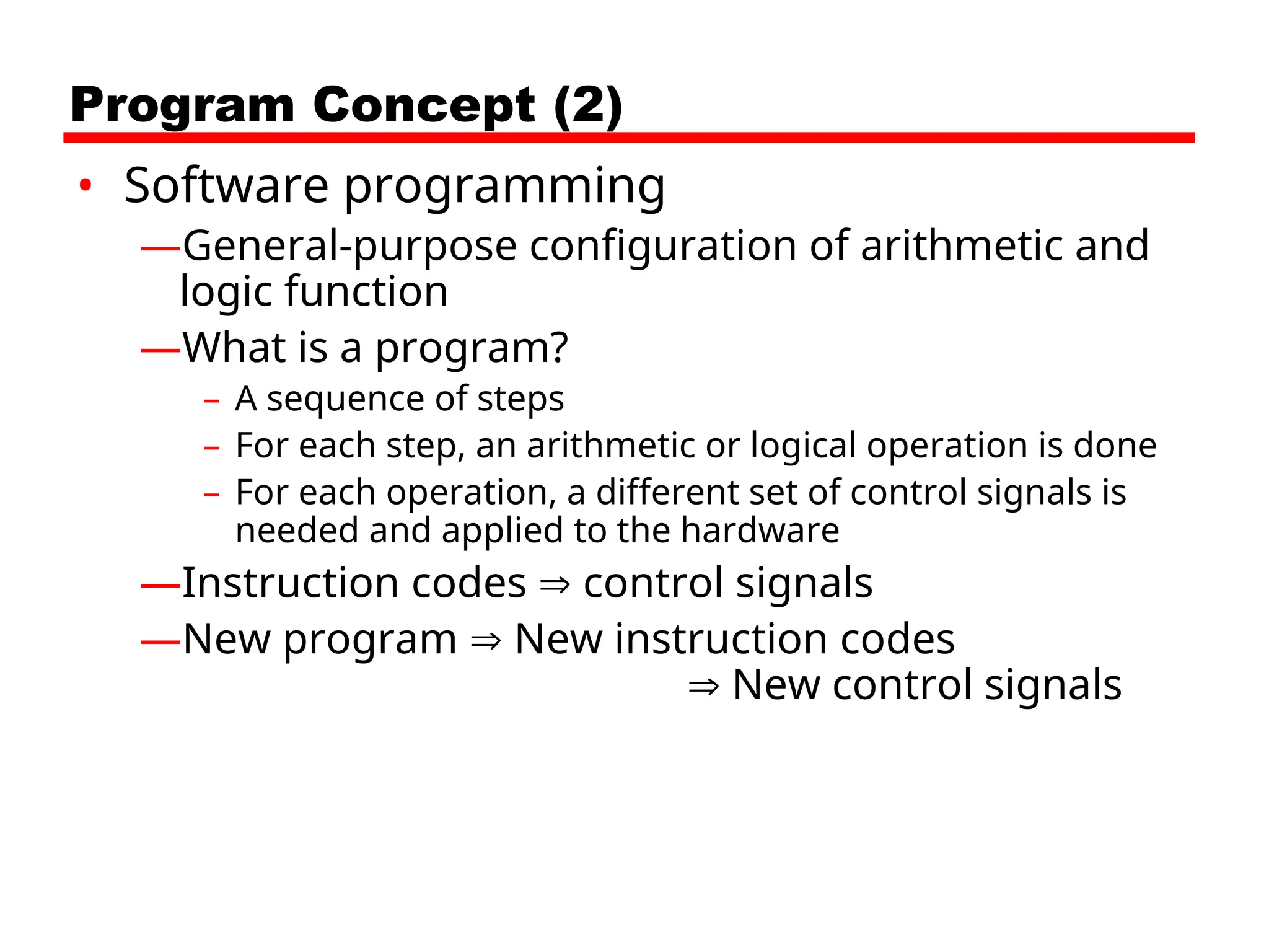 Program Concept (2)
• Software programming
—General-purpose configuration of arithmetic and
logic function
—What is a program?
– A sequence of steps
– For each step, an arithmetic or logical operation is done
– For each operation, a different set of control signals is
needed and applied to the hardware
—Instruction codes  control signals
—New program  New instruction codes
 New control signals
 