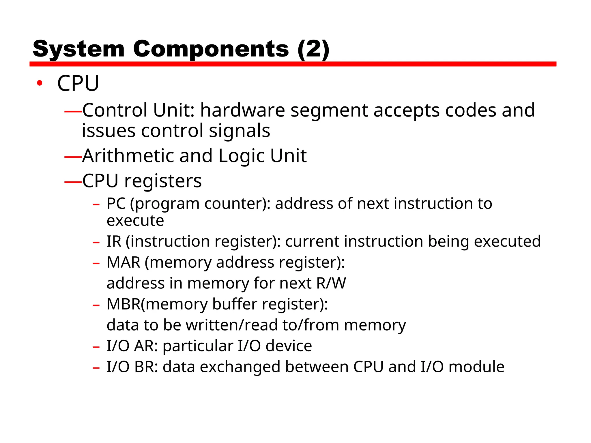System Components (2)
• CPU
—Control Unit: hardware segment accepts codes and
issues control signals
—Arithmetic and Logic Unit
—CPU registers
– PC (program counter): address of next instruction to
execute
– IR (instruction register): current instruction being executed
– MAR (memory address register):
address in memory for next R/W
– MBR(memory buffer register):
data to be written/read to/from memory
– I/O AR: particular I/O device
– I/O BR: data exchanged between CPU and I/O module
 