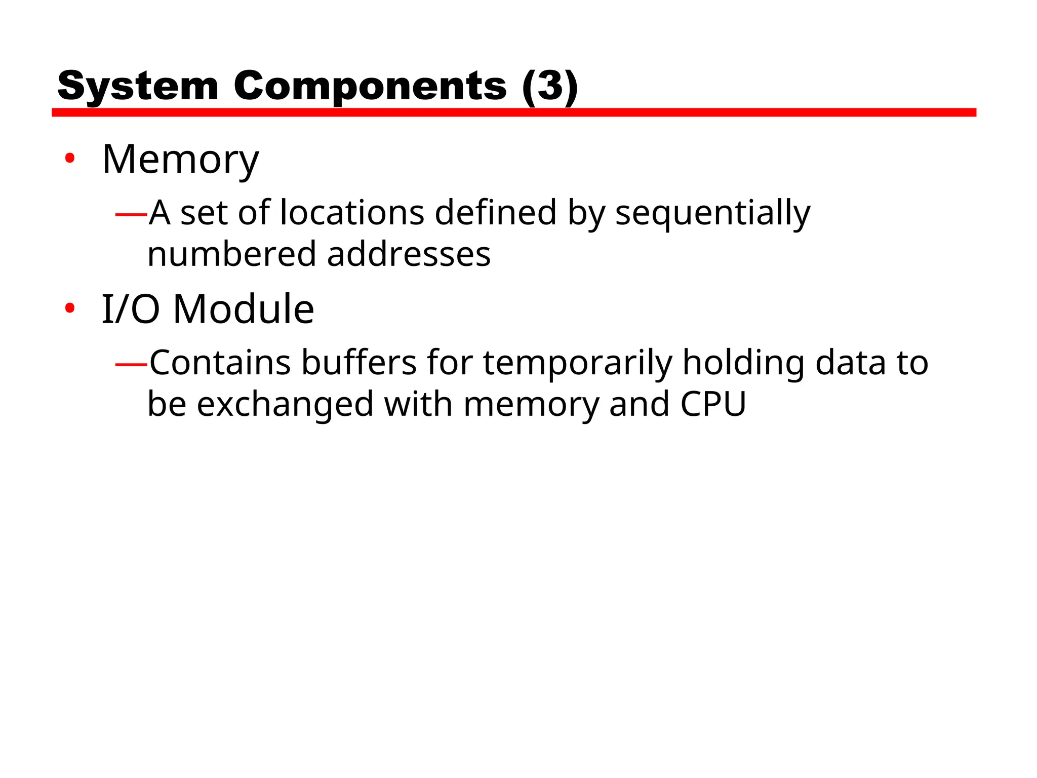 System Components (3)
• Memory
—A set of locations defined by sequentially
numbered addresses
• I/O Module
—Contains buffers for temporarily holding data to
be exchanged with memory and CPU
 