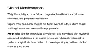 Clinical Manifestations
Weight loss, fatigue, renal failure, congestive heart failure, carpal tunnel
syndrome, and peripheral neuropathy
Organs most commonly affected are heart, liver and kidney where as GIT
and lung involvement are usually asymptomatic
Prognosis: poor for generalized amyloidosis and individuals with myeloma-
associated amyloidosis even poorer, where as; individuals with reactive
systemic amyloidosis have better out come depending upon the control of
underlying condition
 