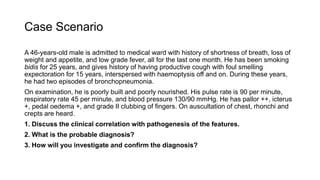 Case Scenario
A 46-years-old male is admitted to medical ward with history of shortness of breath, loss of
weight and appetite, and low grade fever, all for the last one month. He has been smoking
bidis for 25 years, and gives history of having productive cough with foul smelling
expectoration for 15 years, interspersed with haemoptysis off and on. During these years,
he had two episodes of bronchopneumonia.
On examination, he is poorly built and poorly nourished. His pulse rate is 90 per minute,
respiratory rate 45 per minute, and blood pressure 130/90 mmHg. He has pallor ++, icterus
+, pedal oedema +, and grade II clubbing of fingers. On auscultation of chest, rhonchi and
crepts are heard.
1. Discuss the clinical correlation with pathogenesis of the features.
2. What is the probable diagnosis?
3. How will you investigate and confirm the diagnosis?
 