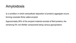 Amyloidosis
Is a condition in which extracellular deposition of proteins aggregate occurs
forming insoluble fibrils called amyloid
Approximately 95% of the amyloid material consists of fibril proteins, the
remaining 5% non-fibrillar components being various glycoproteins
 