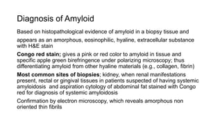 Diagnosis of Amyloid
Based on histopathological evidence of amyloid in a biopsy tissue and
appears as an amorphous, eosinophilic, hyaline, extracellular substance
with H&E stain
Congo red stain; gives a pink or red color to amyloid in tissue and
specific apple green birefringence under polarizing microscopy; thus
differentiating amyloid from other hyaline materials (e.g., collagen, fibrin)
Most common sites of biopsies; kidney, when renal manifestations
present, rectal or gingival tissues in patients suspected of having systemic
amyloidosis and aspiration cytology of abdominal fat stained with Congo
red for diagnosis of systemic amyloidosis
Confirmation by electron microscopy, which reveals amorphous non
oriented thin fibrils
 