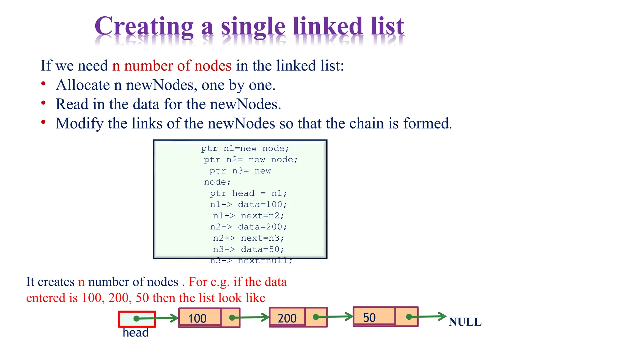 100 NULL
If we need n number of nodes in the linked list:
• Allocate n newNodes, one by one.
• Read in the data for the newNodes.
• Modify the links of the newNodes so that the chain is formed.
ptr n1=new node;
ptr n2= new node;
ptr n3= new
node;
ptr head = n1;
n1-> data=100;
n1-> next=n2;
n2-> data=200;
n2-> next=n3;
n3-> data=50;
n3-> next=null;
It creates n number of nodes . For e.g. if the data
entered is 100, 200, 50 then the list look like
head
200 50
Creating a single linked list
 