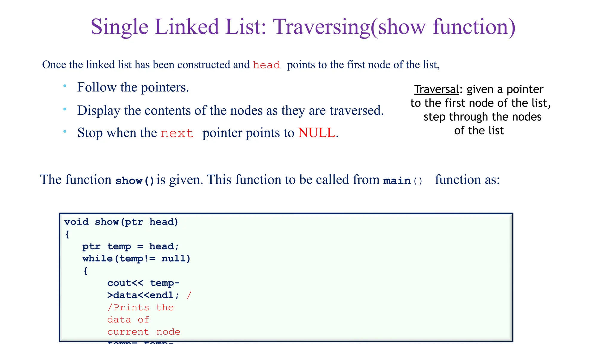 Single Linked List: Traversing(show function)
Once the linked list has been constructed and head points to the first node of the list,
• Follow the pointers.
• Display the contents of the nodes as they are traversed.
• Stop when the next pointer points to NULL.
The function show()is given. This function to be called from main() function as:
void show(ptr head)
{
ptr temp = head;
while(temp!= null)
{
cout<< temp-
>data<<endl; /
/Prints the
data of
current node
Traversal: given a pointer
to the first node of the list,
step through the nodes
of the list
 