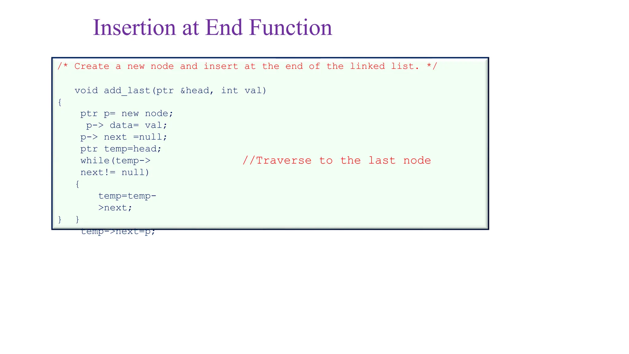 Insertion at End Function
/* Create a new node and insert at the end of the linked list. */
void add_last(ptr &head, int val)
{
ptr p= new node;
p-> data= val;
p-> next =null;
ptr temp=head;
while(temp->
next!= null)
{
temp=temp-
>next;
}
temp->next=p;
}
//Traverse to the last node
 