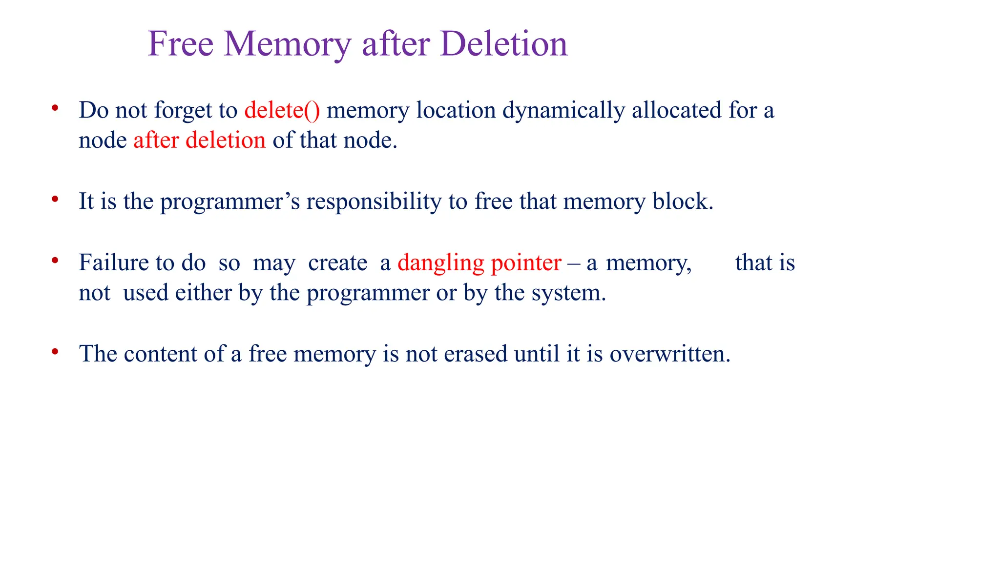 Free Memory after Deletion
• Do not forget to delete() memory location dynamically allocated for a
node after deletion of that node.
• It is the programmer’s responsibility to free that memory block.
• Failure to do so may create a dangling pointer – a memory, that is
not used either by the programmer or by the system.
• The content of a free memory is not erased until it is overwritten.
 