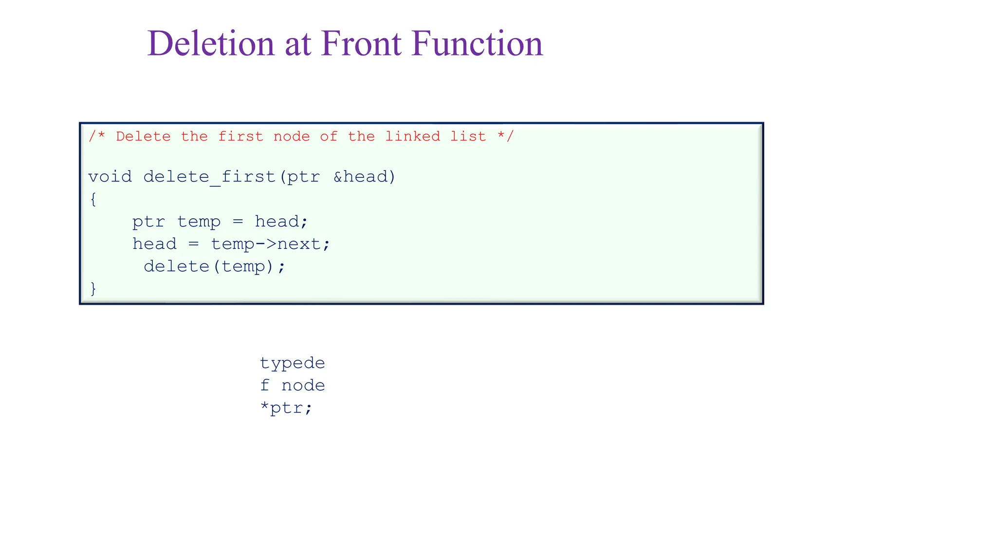 Deletion at Front Function
/* Delete the first node of the linked list */
void delete_first(ptr &head)
{
ptr temp = head;
head = temp->next;
delete(temp);
}
typede
f node
*ptr;
 