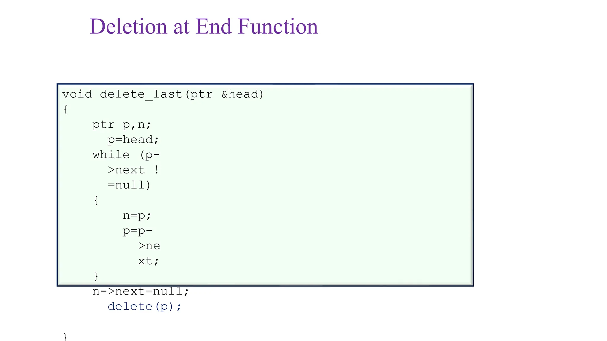 Deletion at End Function
void delete_last(ptr &head)
{
ptr p,n;
p=head;
while (p-
>next !
=null)
{
n=p;
p=p-
>ne
xt;
}
n->next=null;
delete(p);
}
 
