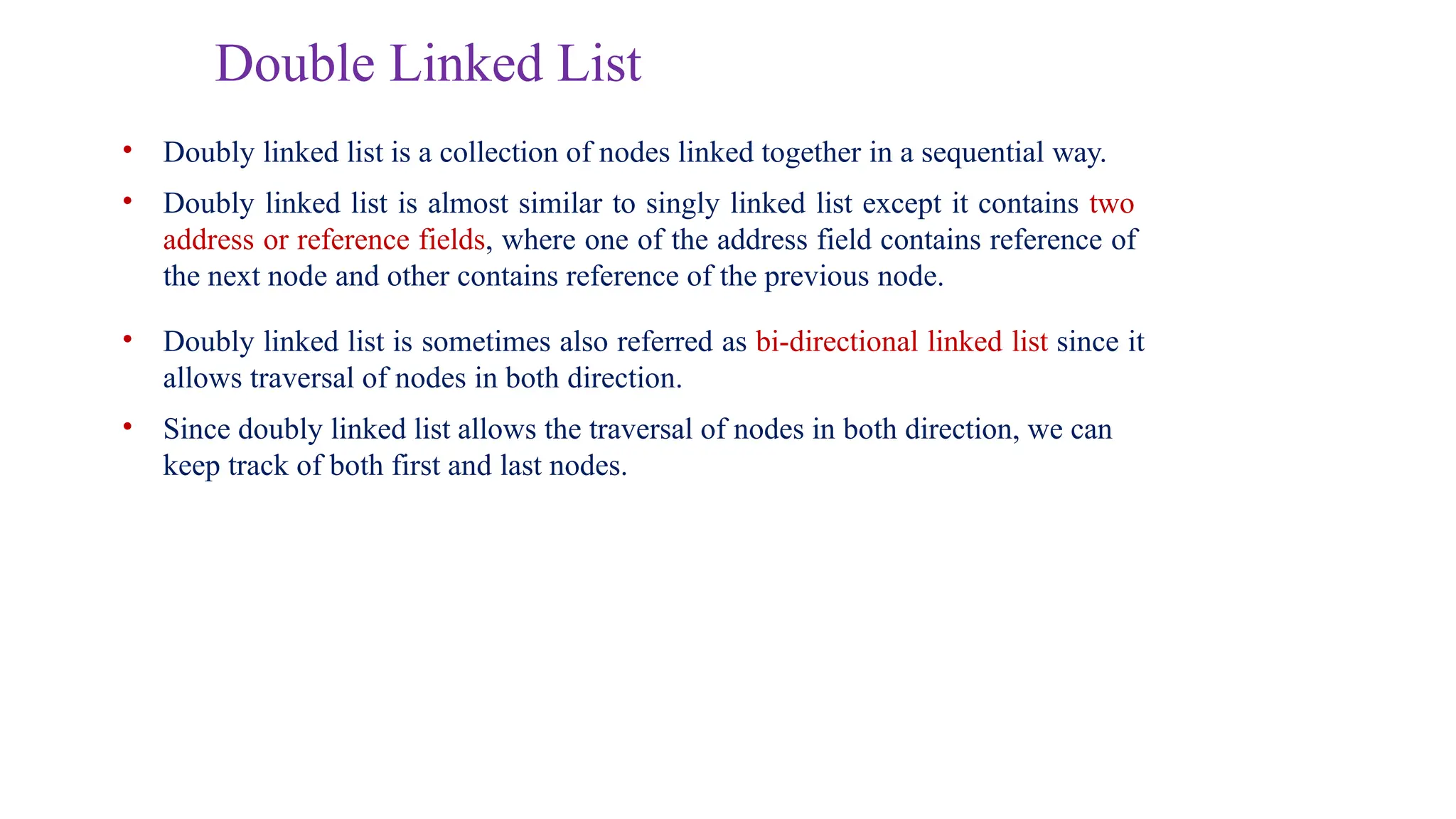 Double Linked List
• Doubly linked list is a collection of nodes linked together in a sequential way.
• Doubly linked list is almost similar to singly linked list except it contains two
address or reference fields, where one of the address field contains reference of
the next node and other contains reference of the previous node.
• Doubly linked list is sometimes also referred as bi-directional linked list since it
allows traversal of nodes in both direction.
• Since doubly linked list allows the traversal of nodes in both direction, we can
keep track of both first and last nodes.
 