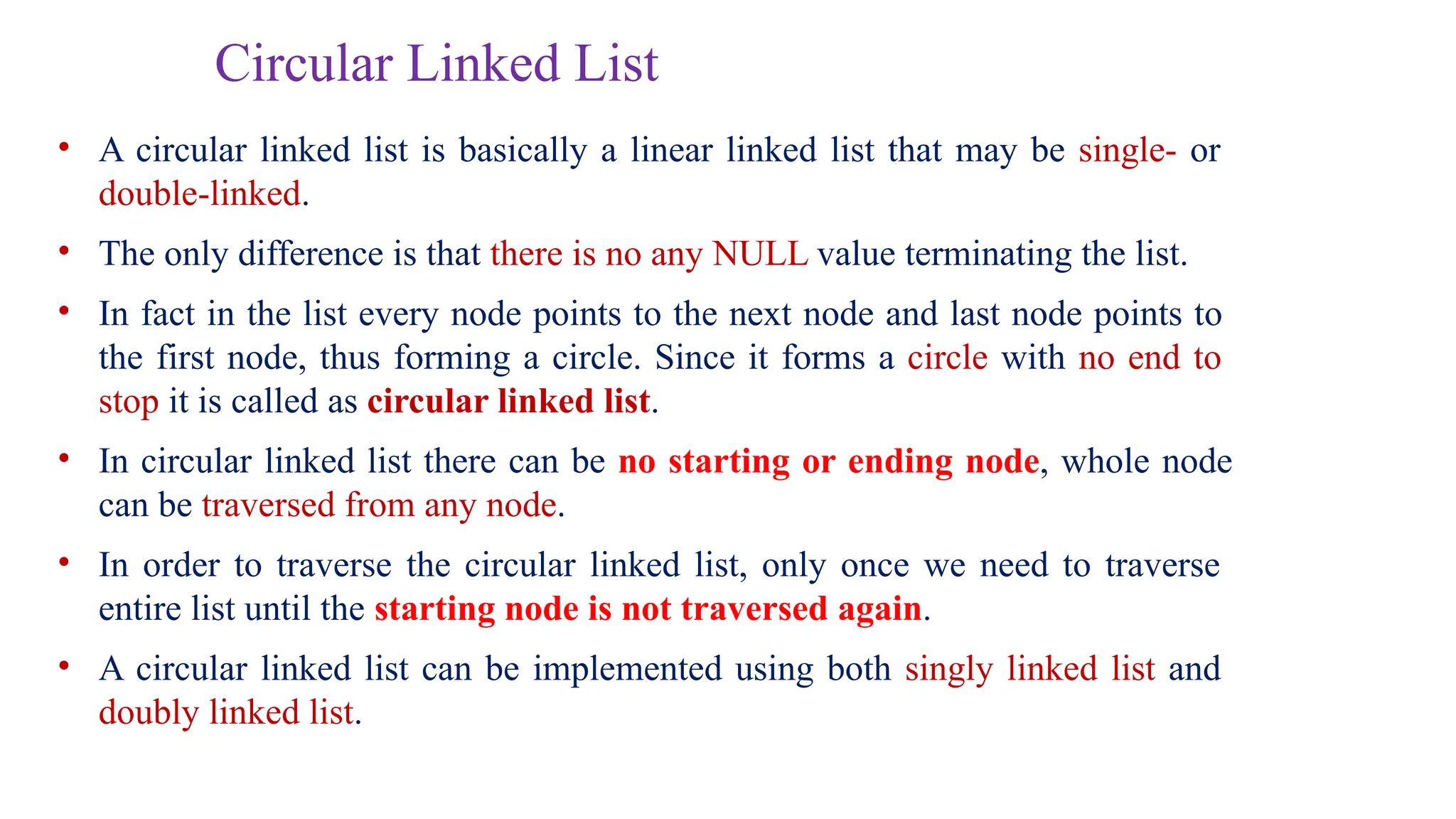 Circular Linked List
• A circular linked list is basically a linear linked list that may be single- or
double-linked.
• The only difference is that there is no any NULL value terminating the list.
• In fact in the list every node points to the next node and last node points to
the first node, thus forming a circle. Since it forms a circle with no end to
stop it is called as circular linked list.
• In circular linked list there can be no starting or ending node, whole node
can be traversed from any node.
• In order to traverse the circular linked list, only once we need to traverse
entire list until the starting node is not traversed again.
• A circular linked list can be implemented using both singly linked list and
doubly linked list.
 