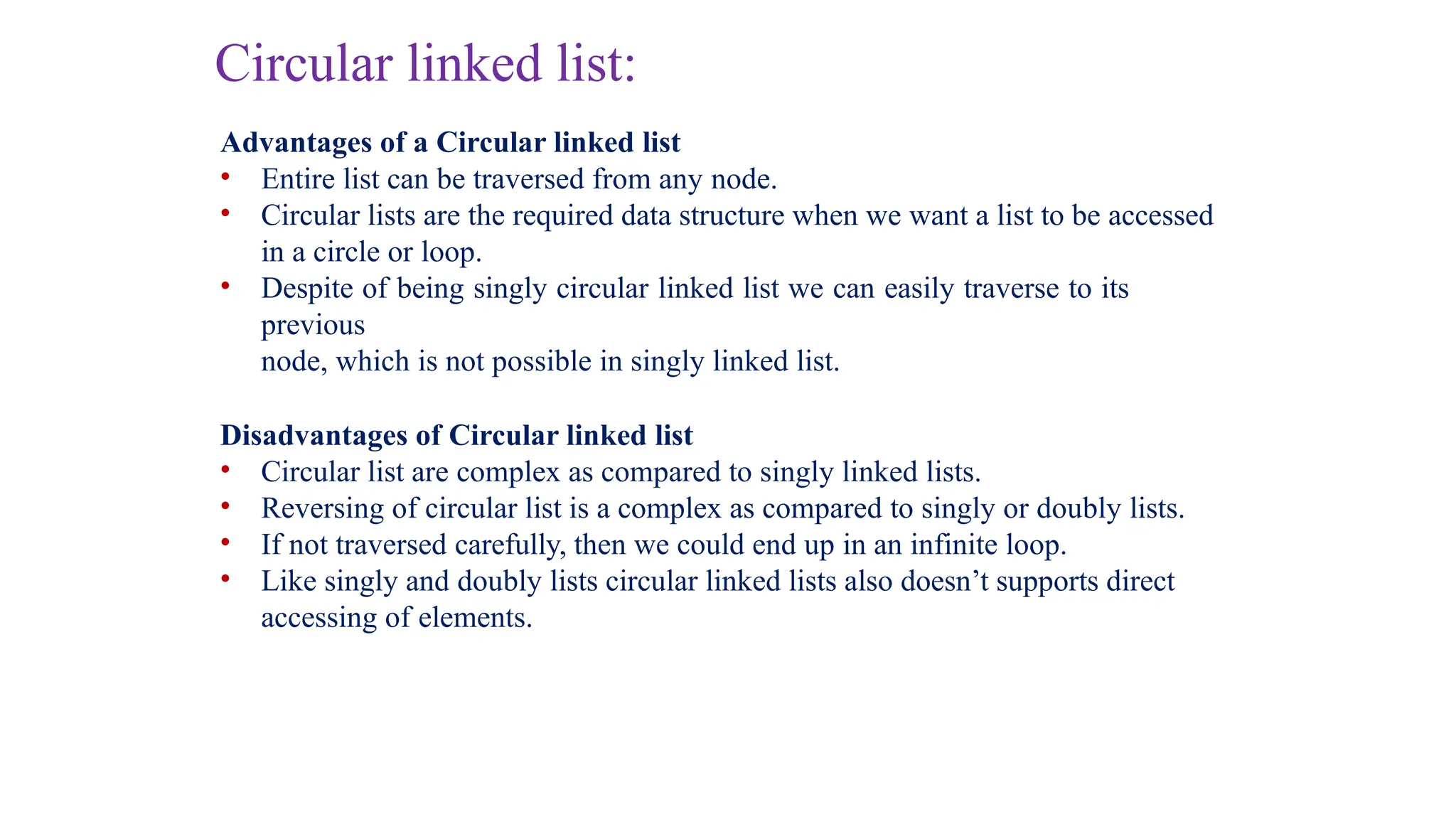 Circular linked list:
Advantages of a Circular linked list
• Entire list can be traversed from any node.
• Circular lists are the required data structure when we want a list to be accessed
in a circle or loop.
• Despite of being singly circular linked list we can easily traverse to its
previous
node, which is not possible in singly linked list.
Disadvantages of Circular linked list
• Circular list are complex as compared to singly linked lists.
• Reversing of circular list is a complex as compared to singly or doubly lists.
• If not traversed carefully, then we could end up in an infinite loop.
• Like singly and doubly lists circular linked lists also doesn’t supports direct
accessing of elements.
 