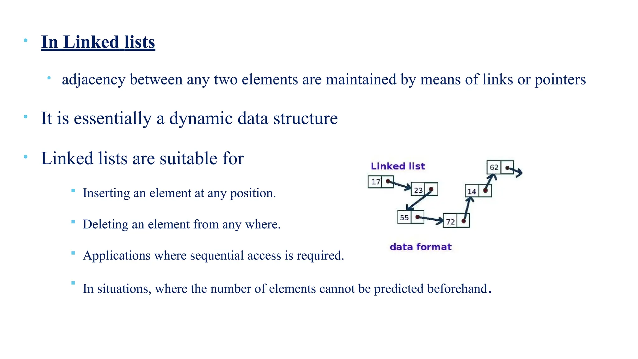 • In Linked lists
• adjacency between any two elements are maintained by means of links or pointers
• It is essentially a dynamic data structure
• Linked lists are suitable for
 Inserting an element at any position.
 Deleting an element from any where.
 Applications where sequential access is required.

In situations, where the number of elements cannot be predicted beforehand.
 