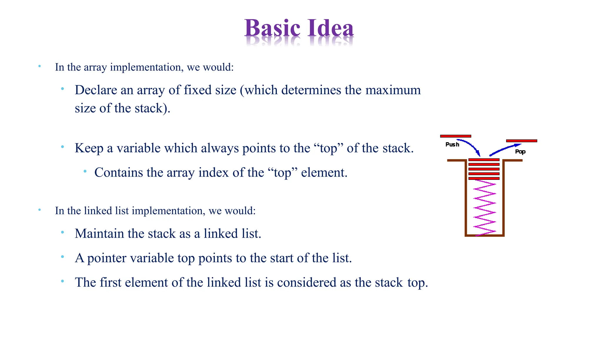 • In the array implementation, we would:
• Declare an array of fixed size (which determines the maximum
size of the stack).
• Keep a variable which always points to the “top” of the stack.
• Contains the array index of the “top” element.
• In the linked list implementation, we would:
• Maintain the stack as a linked list.
• A pointer variable top points to the start of the list.
• The first element of the linked list is considered as the stack top.
Basic Idea
 
