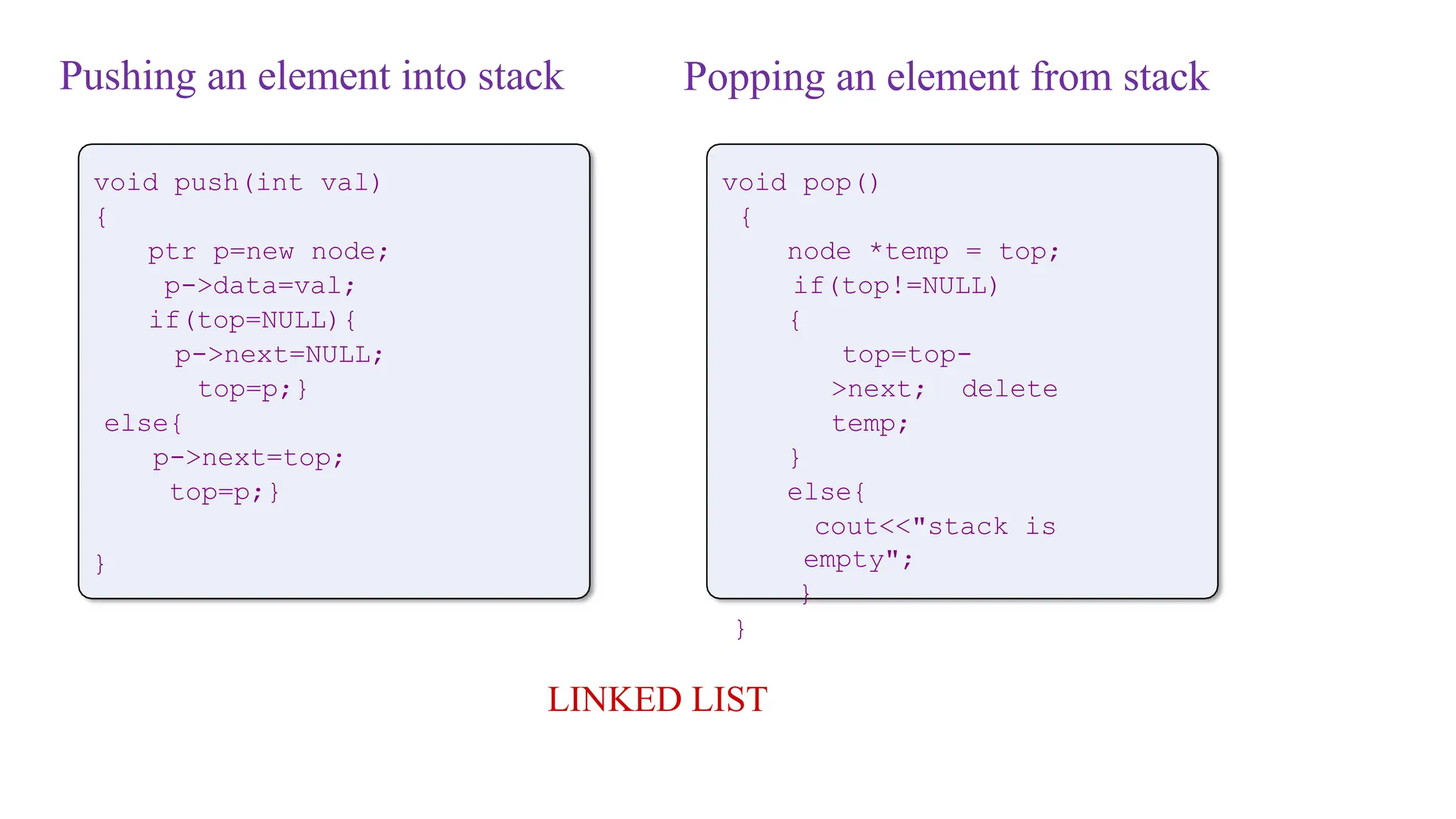 Pushing an element into stack
void push(int val)
{
ptr p=new node;
p->data=val;
if(top=NULL){
p->next=NULL;
top=p;}
else{
p->next=top;
top=p;}
}
LINKED LIST
void pop()
{
node *temp = top;
if(top!=NULL)
{
top=top-
>next; delete
temp;
}
else{
cout<<"stack is
empty";
}
}
Popping an element from stack
 