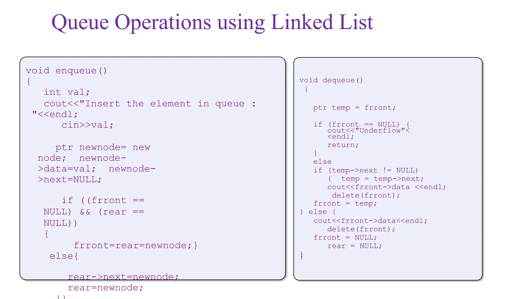 Queue Operations using Linked List
void enqueue()
{
int val;
cout<<"Insert the element in queue :
"<<endl;
cin>>val;
ptr newnode= new
node; newnode-
>data=val; newnode-
>next=NULL;
if ((frront ==
NULL) && (rear ==
NULL))
{
frront=rear=newnode;}
else{
rear->next=newnode;
rear=newnode;
void dequeue()
{
ptr temp = frront;
if (frront == NULL) {
cout<<"Underflow"<
<endl;
return;
}
else
if (temp->next != NULL)
{ temp = temp->next;
cout<<frront->data <<endl;
delete(frront);
frront = temp;
} else {
cout<<frront->data<<endl;
delete(frront);
frront = NULL;
rear = NULL;
}
}
 