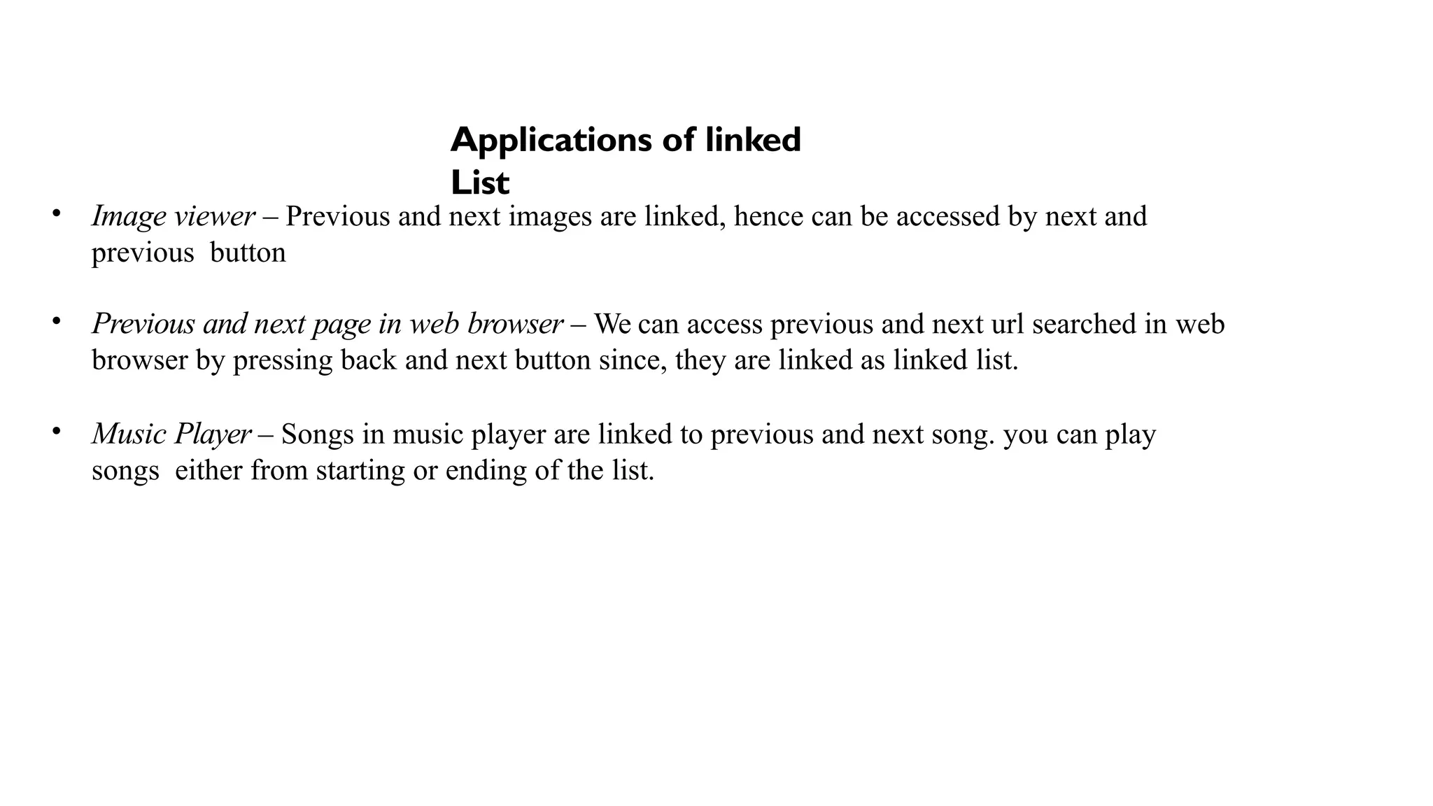 Applications of linked
List
• Image viewer – Previous and next images are linked, hence can be accessed by next and
previous button
• Previous and next page in web browser – We can access previous and next url searched in web
browser by pressing back and next button since, they are linked as linked list.
• Music Player – Songs in music player are linked to previous and next song. you can play
songs either from starting or ending of the list.
 