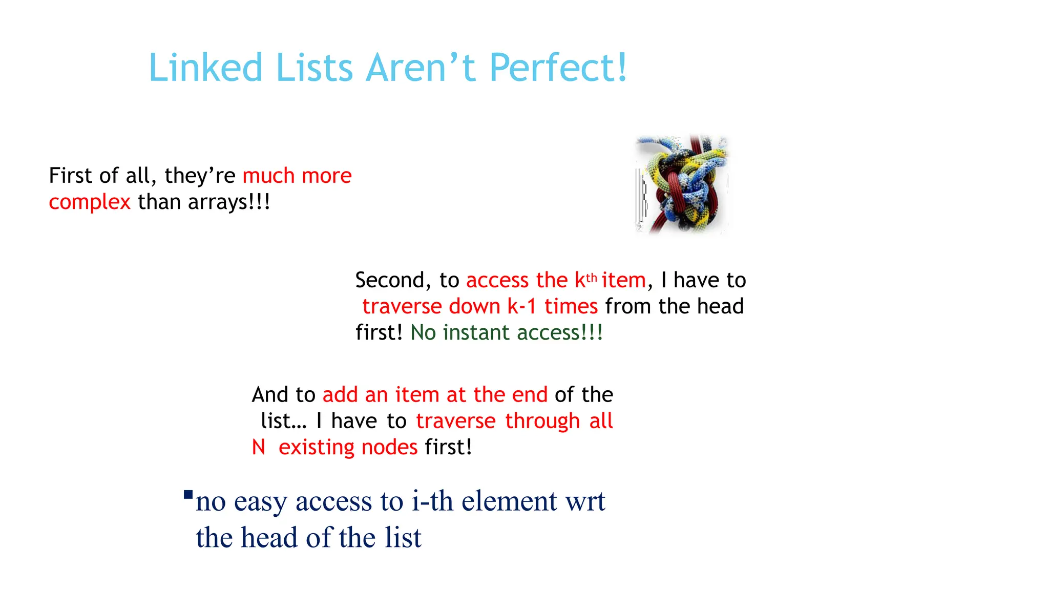 Linked Lists Aren’t Perfect!
First of all, they’re much more
complex than arrays!!!
Second, to access the kth item, I have to
traverse down k-1 times from the head
first! No instant access!!!
And to add an item at the end of the
list… I have to traverse through all
N existing nodes first!
no easy access to i-th element wrt
the head of the list
 