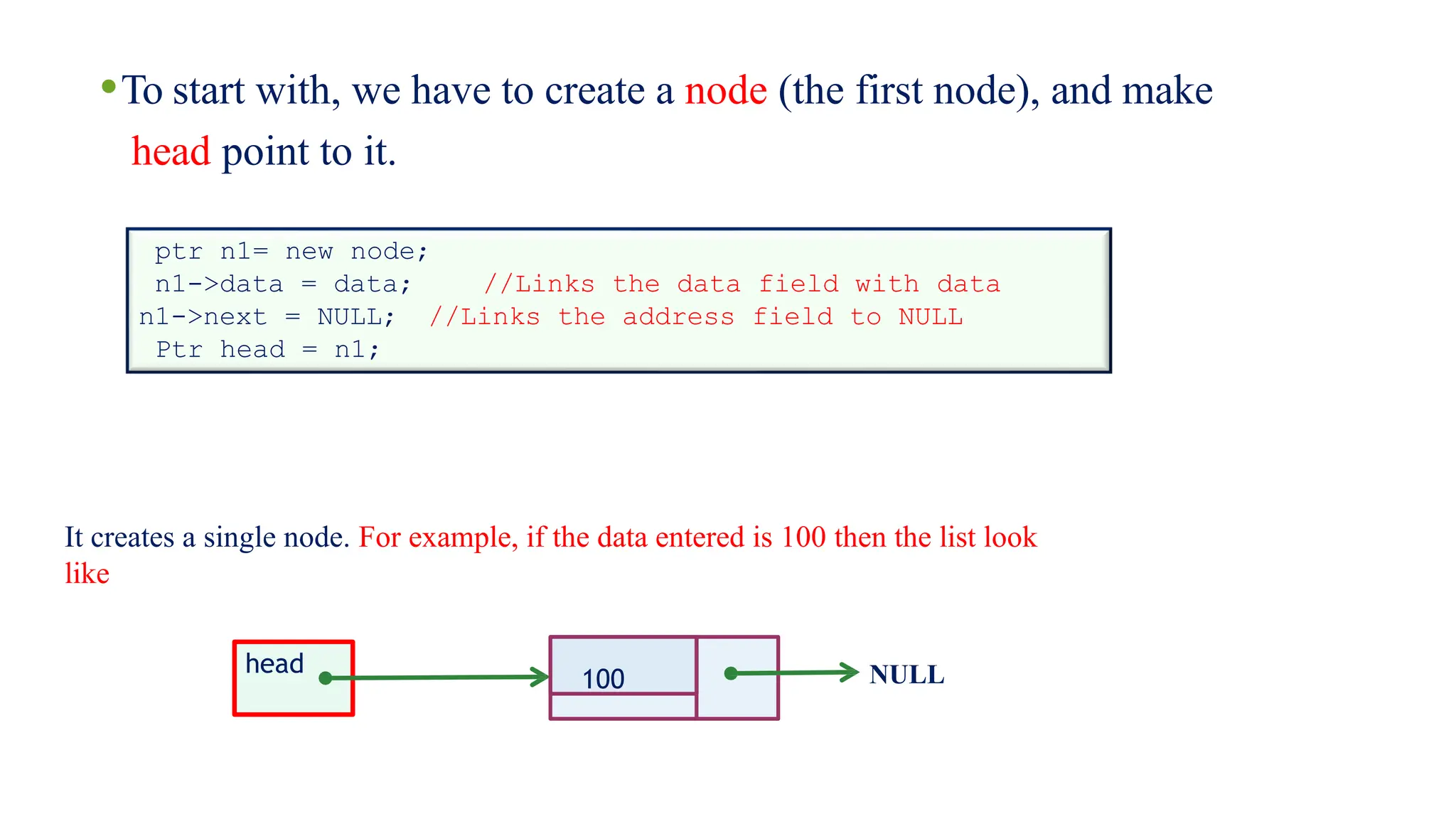 •To start with, we have to create a node (the first node), and make
head point to it.
ptr n1= new node;
n1->data = data; //Links the data field with data
//Links the address field to NULL
n1->next = NULL;
Ptr head = n1;
100 NULL
It creates a single node. For example, if the data entered is 100 then the list look
like
head
 