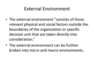 External Environment
• The external environment "consists of those
relevant physical and social factors outside the
boundaries of the organization or specific
decision unit that are taken directly into
consideration.“
• The external environment can be further
broken into micro and macro environments.
 