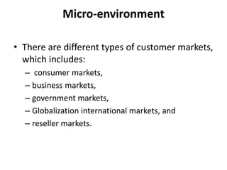 Micro-environment
• There are different types of customer markets,
which includes:
– consumer markets,
– business markets,
– government markets,
– Globalization international markets, and
– reseller markets.
 