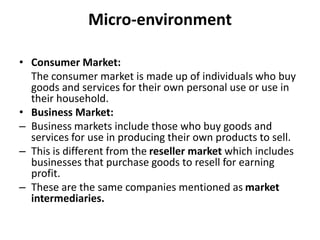 Micro-environment
• Consumer Market:
The consumer market is made up of individuals who buy
goods and services for their own personal use or use in
their household.
• Business Market:
– Business markets include those who buy goods and
services for use in producing their own products to sell.
– This is different from the reseller market which includes
businesses that purchase goods to resell for earning
profit.
– These are the same companies mentioned as market
intermediaries.
 