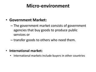 Micro-environment
• Government Market:
– The government market consists of government
agencies that buy goods to produce public
services or
– transfer goods to others who need them.
• International market:
• International markets include buyers in other countries
 