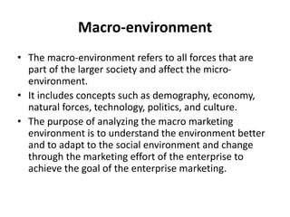 Macro-environment
• The macro-environment refers to all forces that are
part of the larger society and affect the micro-
environment.
• It includes concepts such as demography, economy,
natural forces, technology, politics, and culture.
• The purpose of analyzing the macro marketing
environment is to understand the environment better
and to adapt to the social environment and change
through the marketing effort of the enterprise to
achieve the goal of the enterprise marketing.
 
