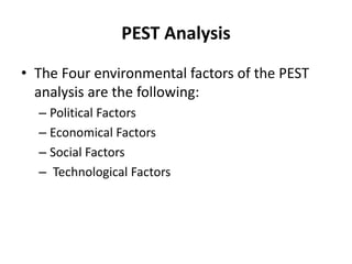 PEST Analysis
• The Four environmental factors of the PEST
analysis are the following:
– Political Factors
– Economical Factors
– Social Factors
– Technological Factors
 