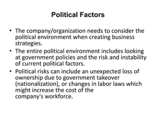 Political Factors
• The company/organization needs to consider the
political environment when creating business
strategies.
• The entire political environment includes looking
at government policies and the risk and instability
of current political factors.
• Political risks can include an unexpected loss of
ownership due to government takeover
(nationalization), or changes in labor laws which
might increase the cost of the
company's workforce.
 