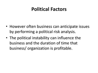 Political Factors
• However often business can anticipate issues
by performing a political risk analysis.
• The political instability can influence the
business and the duration of time that
business/ organization is profitable.
 