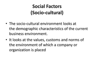 Social Factors
(Socio-cultural)
• The socio-cultural environment looks at
the demographic characteristics of the current
business environment.
• It looks at the values, customs and norms of
the environment of which a company or
organization is placed
 