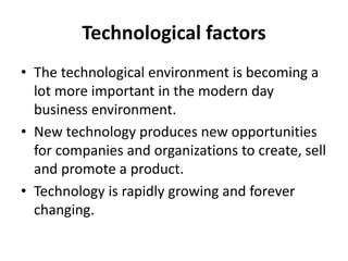 Technological factors
• The technological environment is becoming a
lot more important in the modern day
business environment.
• New technology produces new opportunities
for companies and organizations to create, sell
and promote a product.
• Technology is rapidly growing and forever
changing.
 