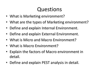 Questions
• What is Marketing environment?
• What are the types of Marketing environment?
• Define and explain Internal Environment.
• Define and explain External Environment.
• What is Micro and Macro Environment?
• What is Macro Environment?
• Explain the factors of Macro environment in
detail.
• Define and explain PEST analysis in detail.
 