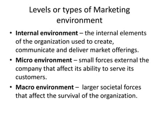 Levels or types of Marketing
environment
• Internal environment – the internal elements
of the organization used to create,
communicate and deliver market offerings.
• Micro environment – small forces external the
company that affect its ability to serve its
customers.
• Macro environment – larger societal forces
that affect the survival of the organization.
 