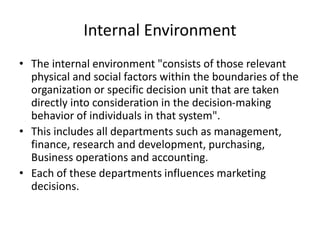 Internal Environment
• The internal environment "consists of those relevant
physical and social factors within the boundaries of the
organization or specific decision unit that are taken
directly into consideration in the decision-making
behavior of individuals in that system".
• This includes all departments such as management,
finance, research and development, purchasing,
Business operations and accounting.
• Each of these departments influences marketing
decisions.
 