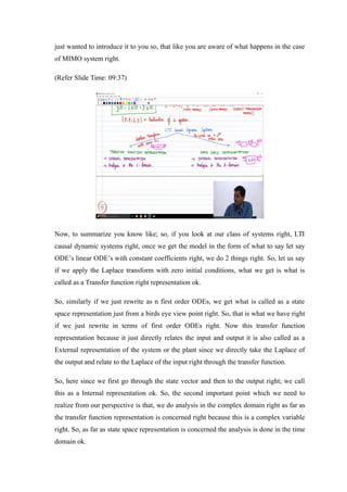 just wanted to introduce it to you so, that like you are aware of what happens in the case
of MIMO system right.
(Refer Slide Time: 09:37)
Now, to summarize you know like; so, if you look at our class of systems right, LTI
causal dynamic systems right, once we get the model in the form of what to say let say
ODE’s linear ODE’s with constant coefficients right, we do 2 things right. So, let us say
if we apply the Laplace transform with zero initial conditions, what we get is what is
called as a Transfer function right representation ok.
So, similarly if we just rewrite as n first order ODEs, we get what is called as a state
space representation just from a birds eye view point right. So, that is what we have right
if we just rewrite in terms of first order ODEs right. Now this transfer function
representation because it just directly relates the input and output it is also called as a
External representation of the system or the plant since we directly take the Laplace of
the output and relate to the Laplace of the input right through the transfer function.
So, here since we first go through the state vector and then to the output right; we call
this as a Internal representation ok. So, the second important point which we need to
realize from our perspective is that, we do analysis in the complex domain right as far as
the transfer function representation is concerned right because this is a complex variable
right. So, as far as state space representation is concerned the analysis is done in the time
domain ok.
 