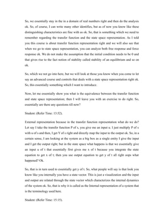 So, we essentially stay in the in a domain of real numbers right and then do the analysis
ok. So, of course, I can write many other identifies, but as of now you know like these
distinguishing characteristics are fine with us ok. So, that is something which we need to
remember regarding the transfer function and the state space representation. As I told
you this course is about transfer function representation right and we will also see that
when we go to state space representation, you can analyze both free response and force
response ok. We do not make the assumption that the initial condition needs to be 0 and
that gives rise to the fact notion of stability called stability of an equilibrium and so on
ok.
So, which we not go into here, but we will look at those you know when you come to let
say an advanced course and controls that deals with a state space representation right ok.
So, this essentially something which I want to introduce.
Now, let me essentially show you what is the equivalence between the transfer function
and state space representation; then I will leave you with an exercise to do right. So,
essentially are there any questions till now?
Student: (Refer Time: 13:52).
External representation because in the transfer function representation what do we do?
Let say I take the transfer function P of s, you give me an input u. I just multiply P of s
with u of s and then, I get Y of s right and directly map the input to the output ok. So, in a
certain sense, I am looking at the system as a big box as a single entity I give the input
and I get the output right; but in the state space what happens is that we essentially give
an input u of t that essentially first gives me x of t because you integrate the state
equation to get x of t; then you use output equation to get y of t all right oops what
happened? Ok.
So, that is in turn used to essentially get y of t. So, what people will say is that look you
know like you internally you have a state vector. This is just a visualization and the input
and output are related through the state vector which characterizes the internal dynamics
of the system ok. So, that is why it is called as the Internal representation of a system that
is the terminology used here.
Student: (Refer Time: 15:15).
 