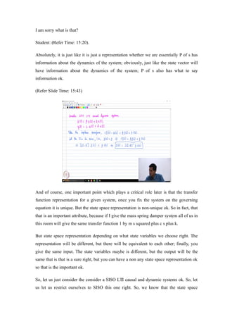 I am sorry what is that?
Student: (Refer Time: 15:20).
Absolutely, it is just like it is just a representation whether we are essentially P of s has
information about the dynamics of the system; obviously, just like the state vector will
have information about the dynamics of the system; P of s also has what to say
information ok.
(Refer Slide Time: 15:43)
And of course, one important point which plays a critical role later is that the transfer
function representation for a given system, once you fix the system on the governing
equation it is unique. But the state space representation is non-unique ok. So in fact, that
that is an important attribute, because if I give the mass spring damper system all of us in
this room will give the same transfer function 1 by m s squared plus c s plus k.
But state space representation depending on what state variables we choose right. The
representation will be different, but there will be equivalent to each other; finally, you
give the same input. The state variables maybe is different, but the output will be the
same that is that is a sure right, but you can have a non any state space representation ok
so that is the important ok.
So, let us just consider the consider a SISO LTI causal and dynamic systems ok. So, let
us let us restrict ourselves to SISO this one right. So, we know that the state space
 