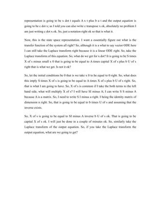 representation is going to be x dot t equals A x t plus b u t and the output equation is
going to be c dot x; as I told you can also write c transpose x ok, absolutely no problem I
am just writing c dot x ok. So, just a notation right ok so that is what it.
Now, this is the state space representation. I want a essentially figure out what is the
transfer function of the system all right? So, although it is a what to say vector ODE here
I can still take the Laplace transform right because it is a linear ODE right. So, take the
Laplace transform of this equation. So, what do we get for x dot? It is going to be S times
X of s minus small x 0 that is going to be equal to A times capital X of s plus b U of s
right that is what we get. Is not it ok?
So, let the initial conditions be 0 that is we take x 0 to be equal to 0 right. So, what does
this imply S times X of s is going to be equal to A times X of s plus b U of s right. So,
that is what I am going to have. So, X of s is common if I take the both terms to the left
hand side, what will multiply X of s? I will have SI minus A; I can write S S minus A
because A is a matrix. So, I need to write S I minus a right. I being the identity matrix of
dimension n right. So, that is going to be equal to b times U of s and assuming that the
inverse exists.
So, X of s is going to be equal to SI minus A inverse b U of s ok. That is going to be
capital X of s ok. I will just be done in a couple of minutes ok. So, similarly take the
Laplace transform of the output equation. So, if you take the Laplace transform the
output equation, what are we going to get?
 