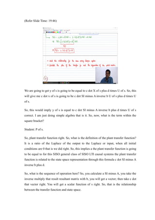 (Refer Slide Time: 19:46)
We are going to get y of s is going to be equal to c dot X of s plus d times U of s. So, this
will give me c dot x of s is going to be c dot SI minus A inverse b U of s plus d times U
of s.
So, this would imply y of s is equal to c dot SI minus A inverse b plus d times U of s
correct. I am just doing simple algebra that is it. So, now, what is the term within the
square bracket?
Student: P of s.
So, plant transfer function right. So, what is the definition of the plant transfer function?
It is a ratio of the Laplace of the output to the Laplace or input, when all initial
conditions are 0 that is we did right. So, this implies a the plant transfer function is going
to be equal to for this SISO general class of SISO LTI causal systems the plant transfer
function is related to the state space representation through this formula c dot SI minus A
inverse b plus d.
So, what is the sequence of operation here? So, you calculate a SI minus A, you take the
inverse multiply that result resultant matrix with b, you will get a vector; then take c dot
that vector right. You will get a scalar function of s right. So, that is the relationship
between the transfer function and state space.
 