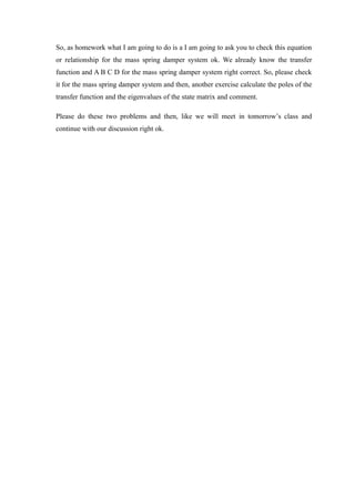 So, as homework what I am going to do is a I am going to ask you to check this equation
or relationship for the mass spring damper system ok. We already know the transfer
function and A B C D for the mass spring damper system right correct. So, please check
it for the mass spring damper system and then, another exercise calculate the poles of the
transfer function and the eigenvalues of the state matrix and comment.
Please do these two problems and then, like we will meet in tomorrow’s class and
continue with our discussion right ok.
 