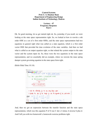 Control Systems
Prof. C. S. Shankar Ram
Department of Engineering Design
Indian Institute of Technology, Madras
Lecture – 47
Frequency Response
Part-1
Ok. So good morning, let us get started right ok. So, yesterday if you recall, we were
looking at the state space representation right. So, we looked at how to rewrite a nth
order ODE as a set of n first order ODEs, and the state space representation had two
equations in general right what was called as a state equation, which is a first order
vector ODE that provided the time evolution of the state variables. And then we had
what is called as an output equation right, so that related the system output to the state
vector and the system input ok. So, those were the two equations in the state space
representation, and we essentially did an example, where we rewrote the mass spring
damper system governing equation in the state space form right.
(Refer Slide Time: 01:18)
And, then we got an expression between the transfer function and the state space
representation, which was this equation P of S was C dot s I minus A inverse b plus d.
And I left you with two homework’s, homework exercise problems right.
 