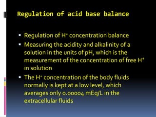 Regulation of acid base balance Regulation of H+ concentration balance Measuring the acidity and alkalinity of a solution in the units of pH, which is the measurement of the concentration of free H+ in solution  The H+ concentration of the body fluids normally is kept at a low level, which averages only 0.00004 mEq/L in the extracellular fluids 